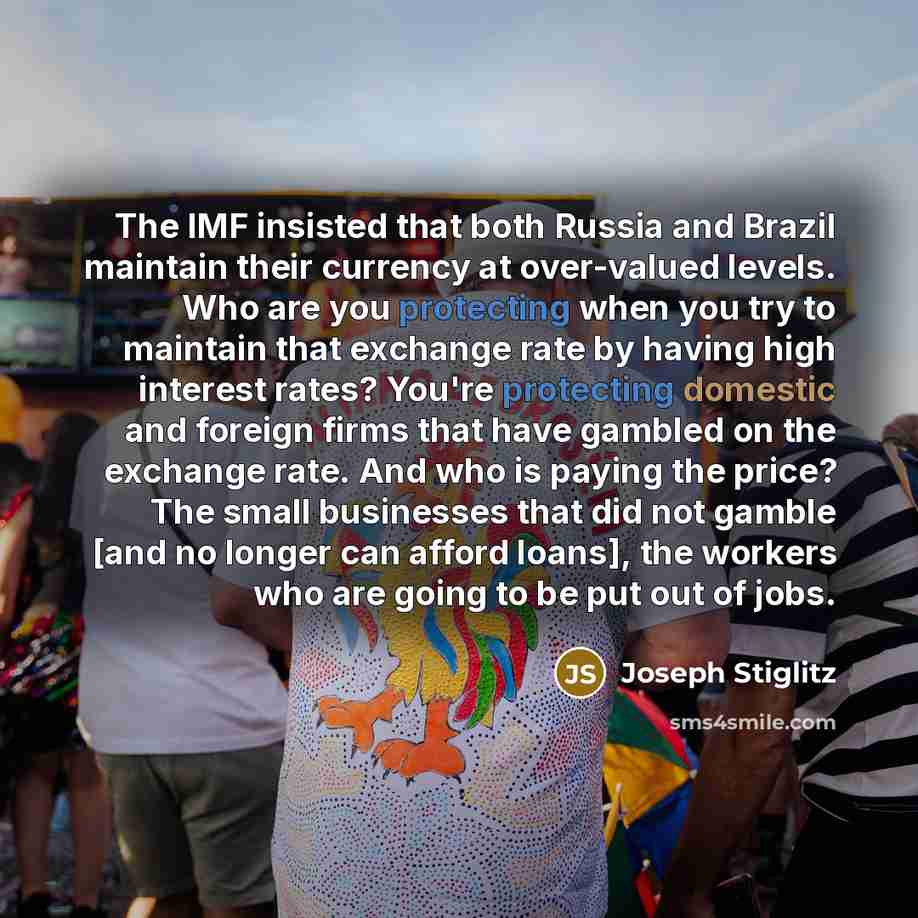 “The IMF insisted that both Russia and Brazil maintain their currency at over-valued levels. Who are you protecting when you try to maintain that exchange rate by having high interest rates? You're protecting domestic and foreign firms that have gambled on the exchange rate. And who is paying the…” quote by Joseph Stiglitz