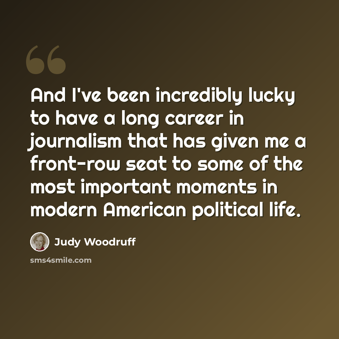 “And I've been incredibly lucky to have a long career in journalism that has given me a front-row seat to some of the most important moments in modern American political life.” quote by Judy Woodruff
