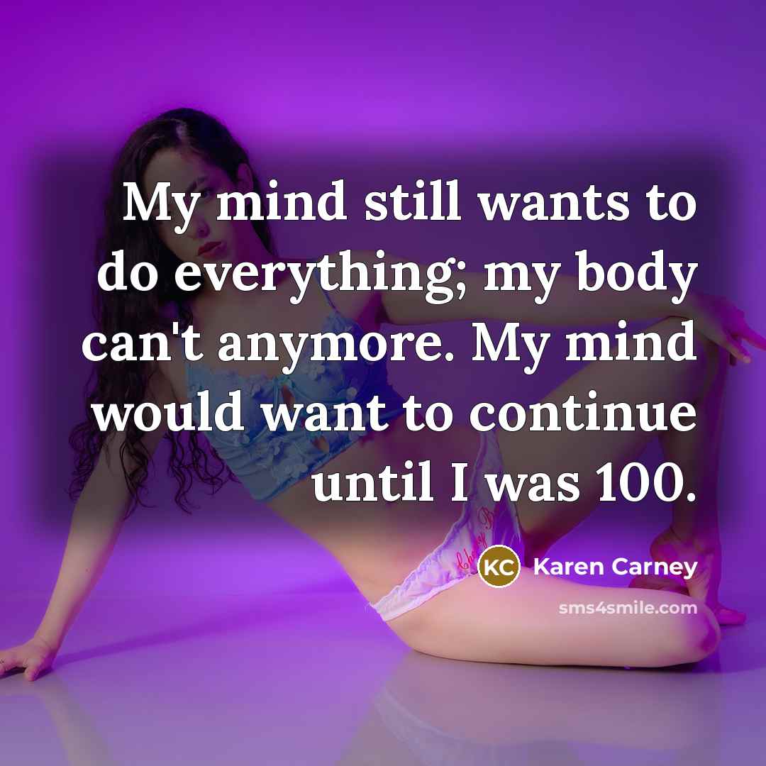 “My mind still wants to do everything; my body can't anymore. My mind would want to continue until I was 100.” quote by Karen Carney
