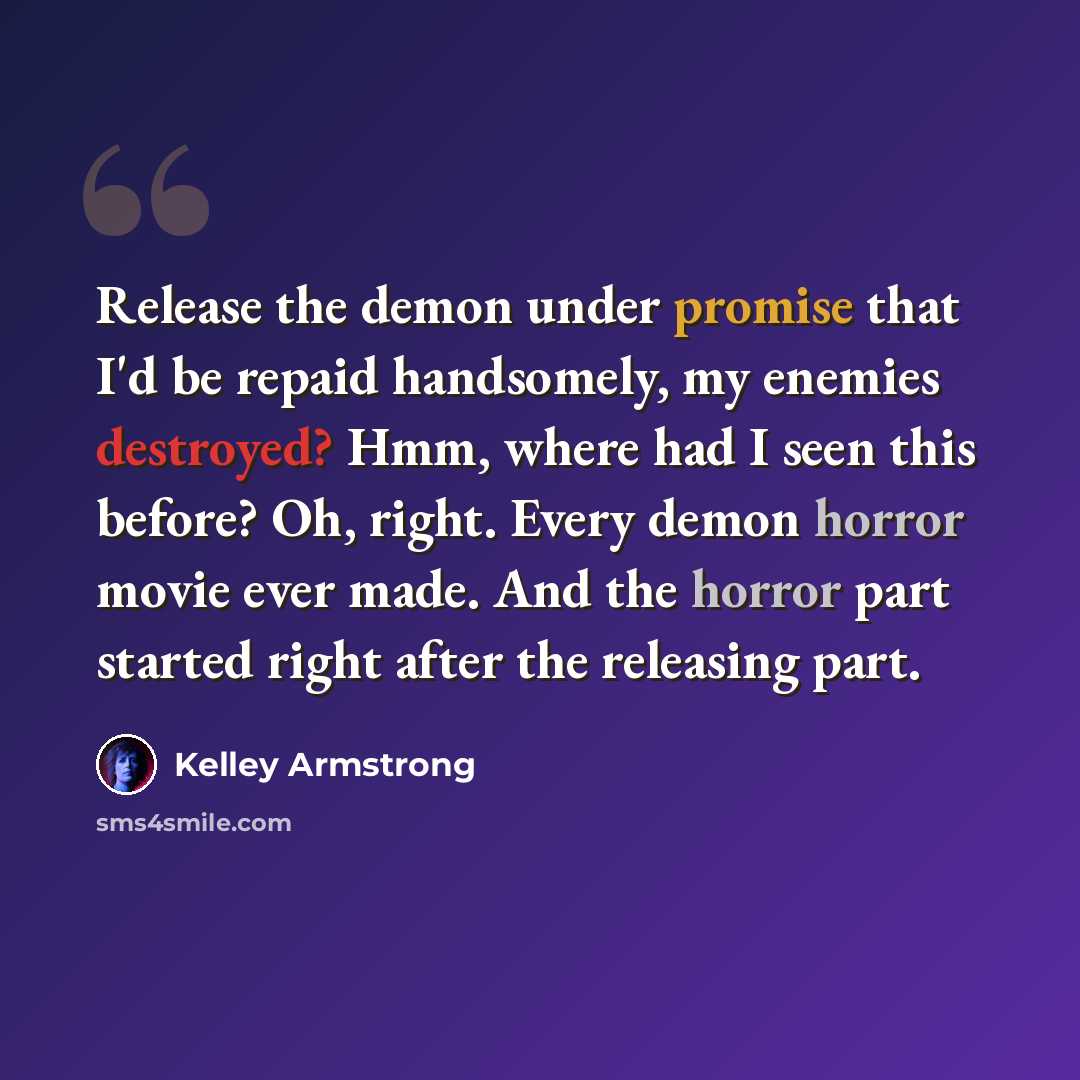 “Release the demon under promise that I'd be repaid handsomely, my enemies destroyed? Hmm, where had I seen this before? Oh, right. Every demon horror movie ever made. And the horror part started right after the releasing part.” quote by Kelley Armstrong