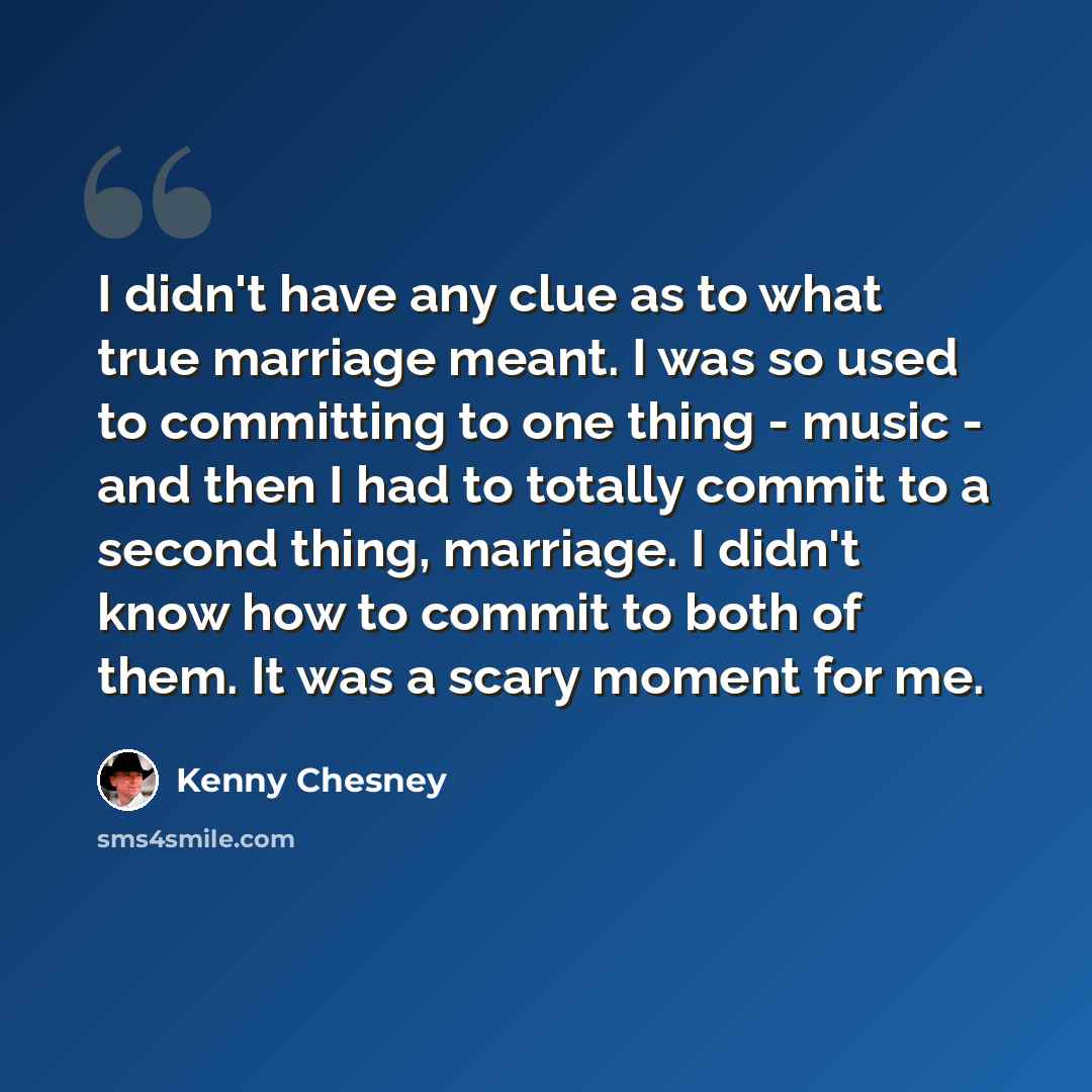 “I didn't have any clue as to what true marriage meant. I was so used to committing to one thing - music - and then I had to totally commit to a second thing, marriage. I didn't know how to commit to both of them. It was a scary moment for me.” quote by Kenny Chesney