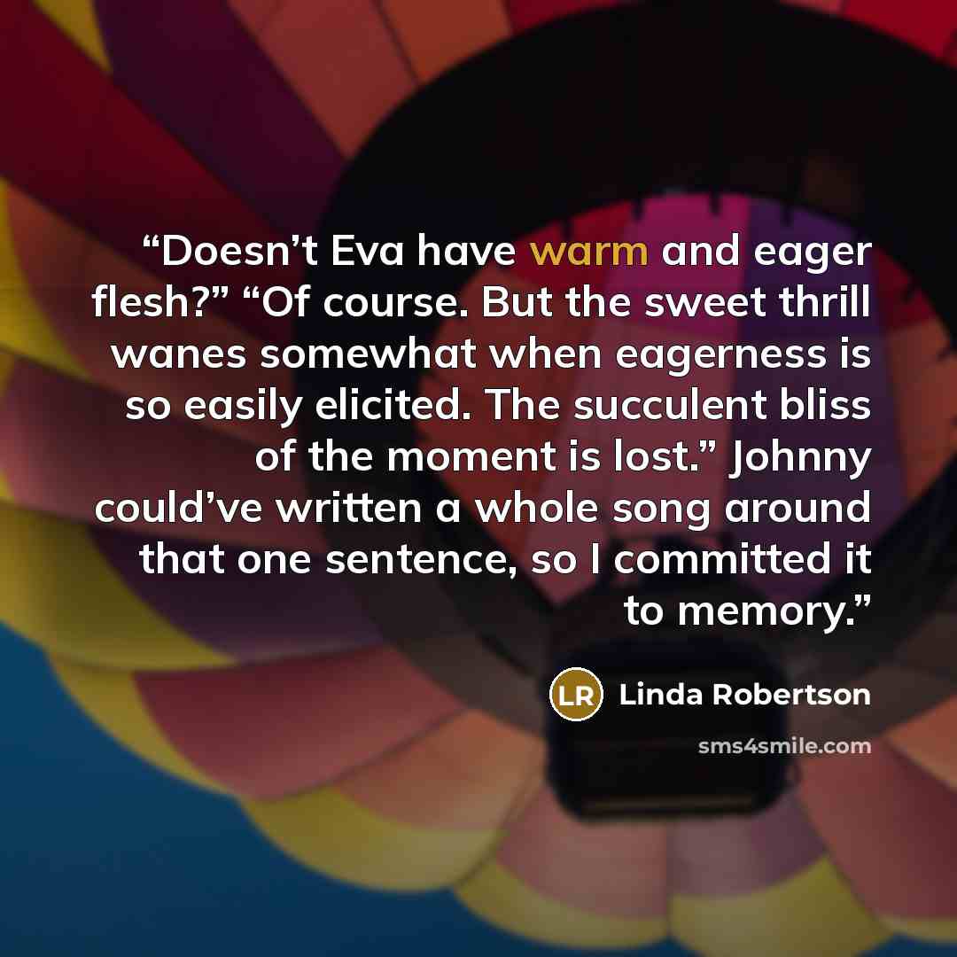 “Doesn’t Eva have warm and eager flesh?” “Of course. But the sweet thrill wanes somewhat when eagerness is so easily elicited. The succulent bliss of the moment is lost.” Johnny could’ve written a whole song around that one sentence, so I committed it to memory.” quote by Linda Robertson