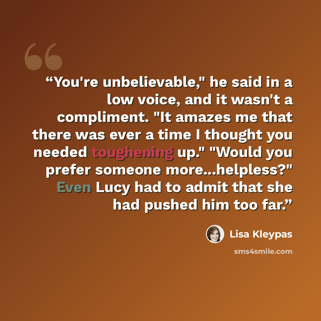 “You're unbelievable," he said in a low voice, and it wasn't a compliment. "It amazes me that there was ever a time I thought you needed toughening up." "Would you prefer someone more...helpless?" Even Lucy had to admit that she had pushed him too far.” quote by Lisa Kleypas