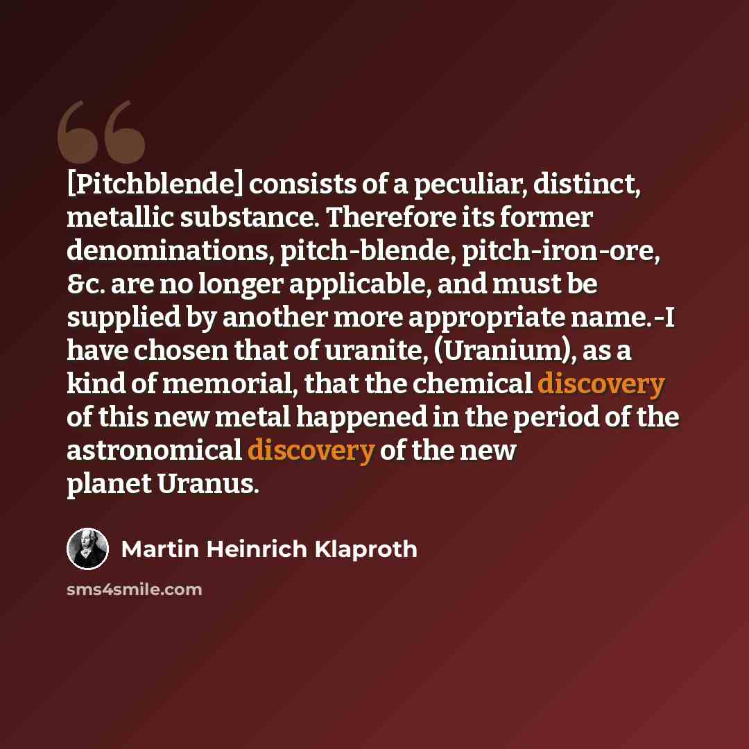 “[Pitchblende] consists of a peculiar, distinct, metallic substance. Therefore its former denominations, pitch-blende, pitch-iron-ore, &c. are no longer applicable, and must be supplied by another more appropriate name.-I have chosen that of uranite, (Uranium), as a kind of memorial, that the…” quote by Martin Heinrich Klaproth