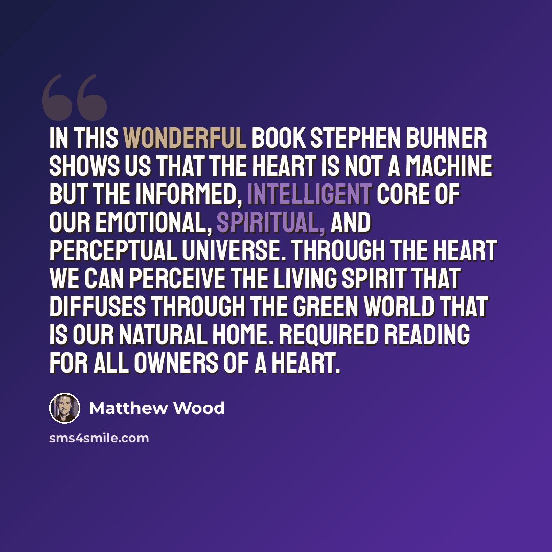 “In this wonderful book Stephen Buhner shows us that the heart is not a machine but the informed, intelligent core of our emotional, spiritual, and perceptual universe. Through the heart we can perceive the living spirit that diffuses through the green world that is our natural home. Required…” quote by Matthew Wood