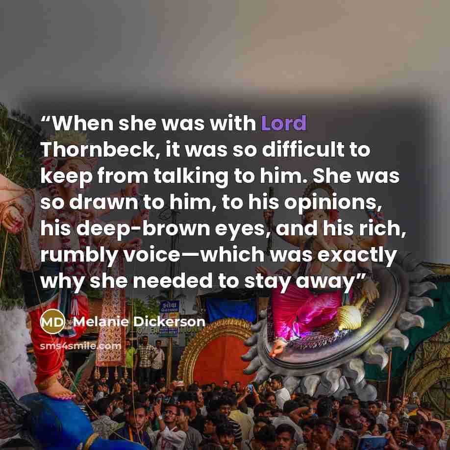 “When she was with Lord Thornbeck, it was so difficult to keep from talking to him. She was so drawn to him, to his opinions, his deep-brown eyes, and his rich, rumbly voice—which was exactly why she needed to stay away” quote by Melanie Dickerson