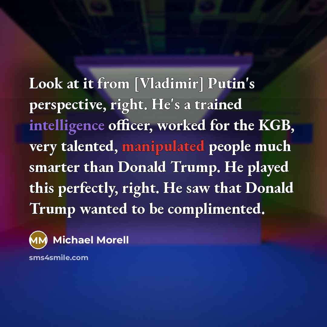 “Look at it from [Vladimir] Putin's perspective, right. He's a trained intelligence officer, worked for the KGB, very talented, manipulated people much smarter than Donald Trump. He played this perfectly, right. He saw that Donald Trump wanted to be complimented.” quote by Michael Morell