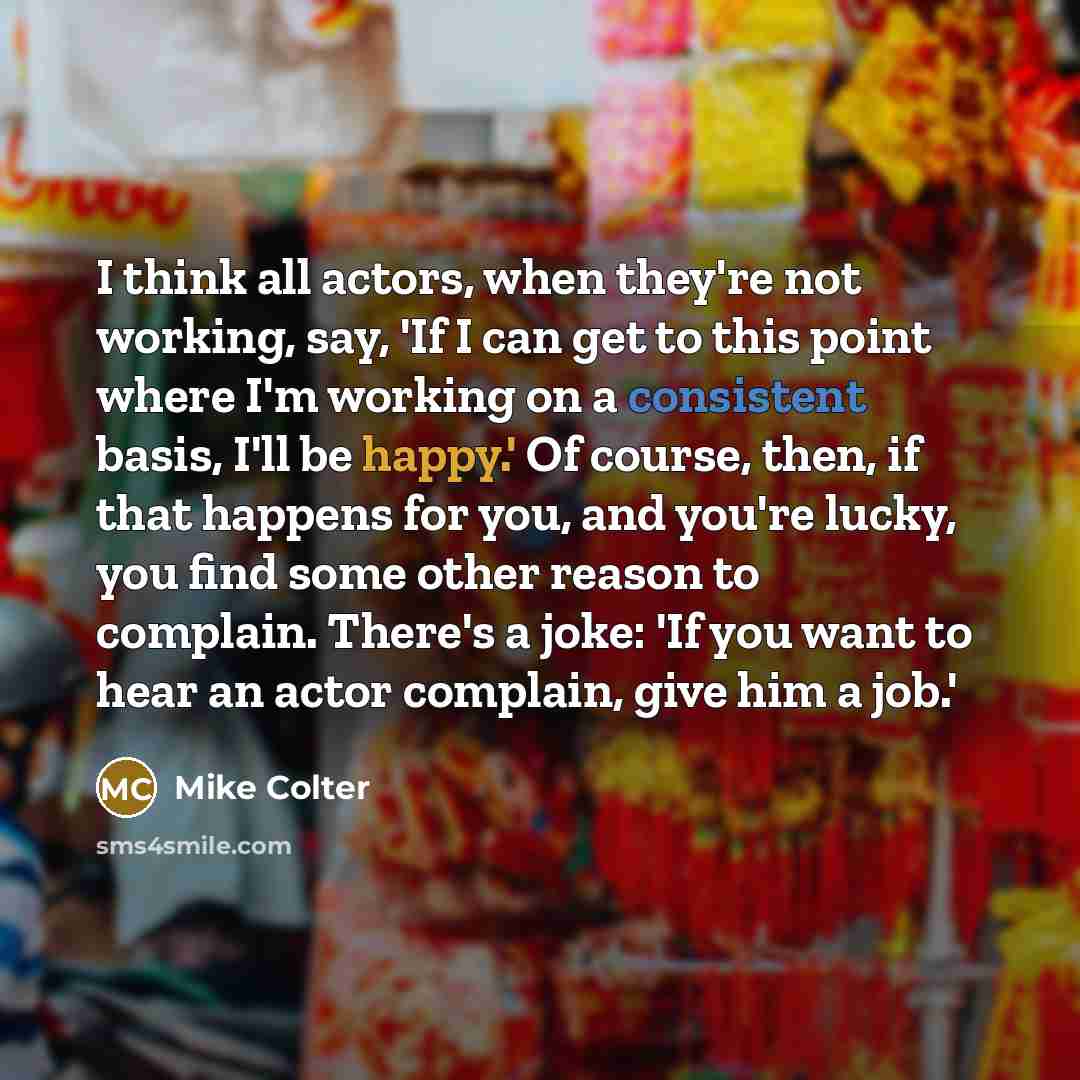 “I think all actors, when they're not working, say, 'If I can get to this point where I'm working on a consistent basis, I'll be happy.' Of course, then, if that happens for you, and you're lucky, you find some other reason to complain. There's a joke: 'If you want to hear an actor complain, give…” quote by Mike Colter