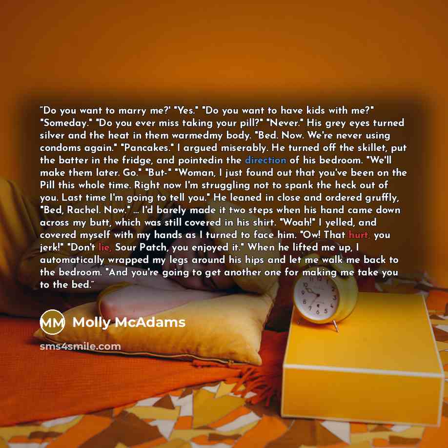 “Do you want to marry me?' "Yes." "Do you want to have kids with me?" "Someday." "Do you ever miss taking your pill?" "Never." His grey eyes turned silver and the heat in them warmedmy body. "Bed. Now. We're never using condoms again." "Pancakes." I argued miserably. He turned off the skillet, put…” quote by Molly McAdams