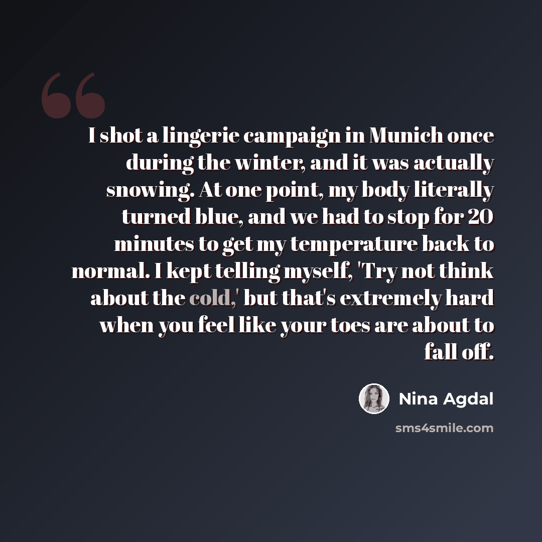 “I shot a lingerie campaign in Munich once during the winter, and it was actually snowing. At one point, my body literally turned blue, and we had to stop for 20 minutes to get my temperature back to normal. I kept telling myself, 'Try not think about the cold,' but that's extremely hard when you…” quote by Nina Agdal