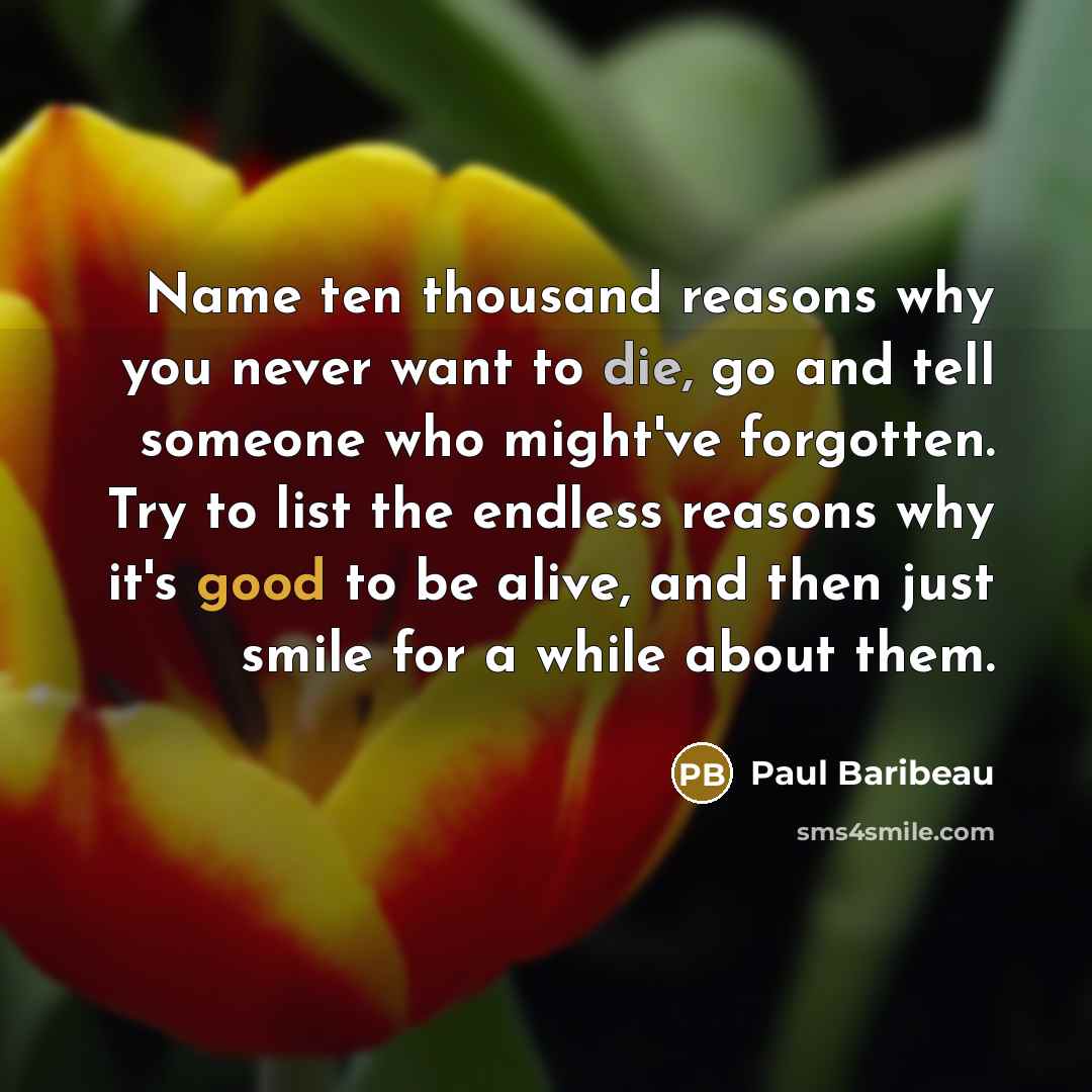 “Name ten thousand reasons why you never want to die, go and tell someone who might've forgotten. Try to list the endless reasons why it's good to be alive, and then just smile for a while about them.” quote by Paul Baribeau