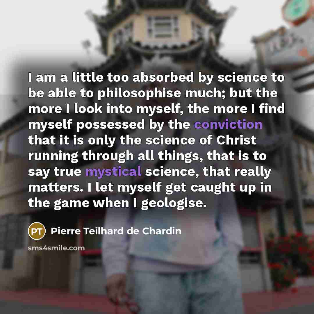 “I am a little too absorbed by science to be able to philosophise much; but the more I look into myself, the more I find myself possessed by the conviction that it is only the science of Christ running through all things, that is to say true mystical science, that really matters. I let myself get…” quote by Pierre Teilhard de Chardin
