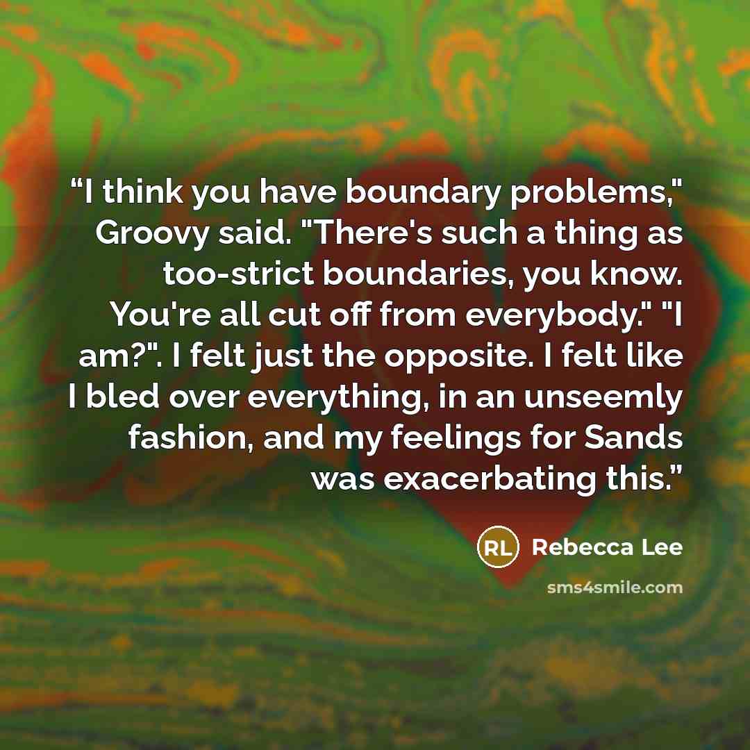 “I think you have boundary problems," Groovy said. "There's such a thing as too-strict boundaries, you know. You're all cut off from everybody." "I am?". I felt just the opposite. I felt like I bled over everything, in an unseemly fashion, and my feelings for Sands was exacerbating this.” quote by Rebecca Lee
