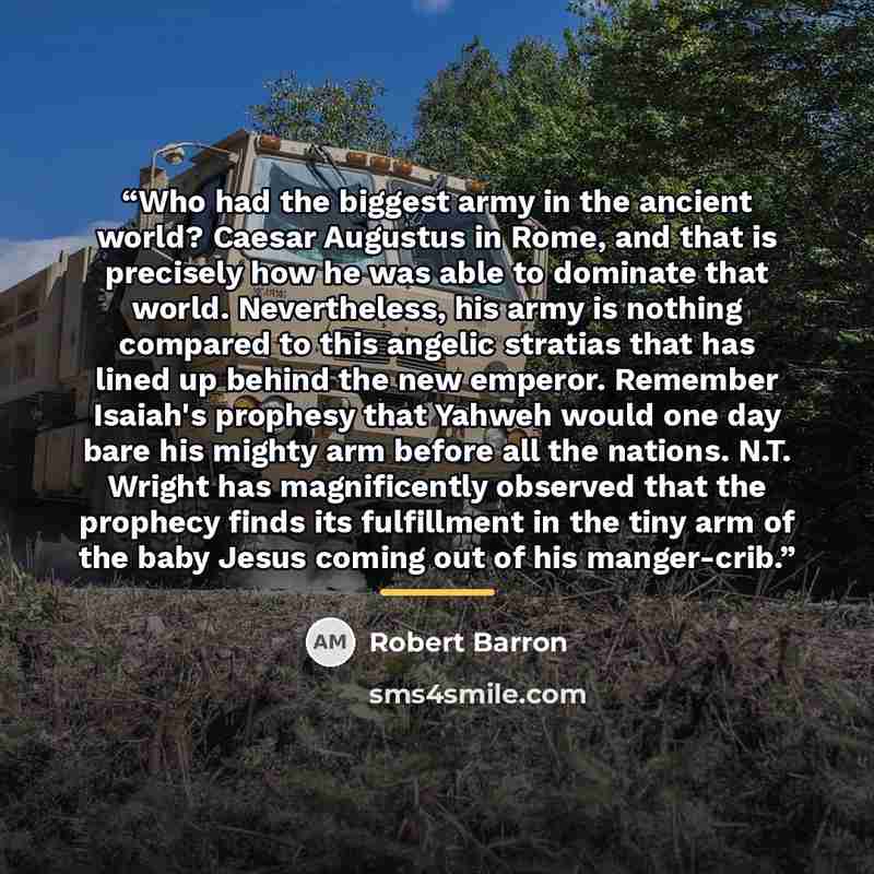 “Who had the biggest army in the ancient world? Caesar Augustus in Rome, and that is precisely how he was able to dominate that world. Nevertheless, his army is nothing compared to this angelic stratias that has lined up behind the new emperor. Remember Isaiah's prophesy that Yahweh would one day…” quote by Robert Barron