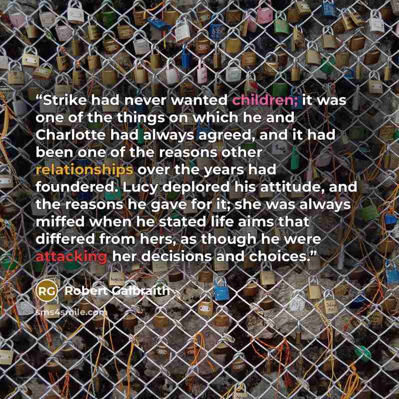 “Strike had never wanted children; it was one of the things on which he and Charlotte had always agreed, and it had been one of the reasons other relationships over the years had foundered. Lucy deplored his attitude, and the reasons he gave for it; she was always miffed when he stated life aims…” quote by Robert Galbraith