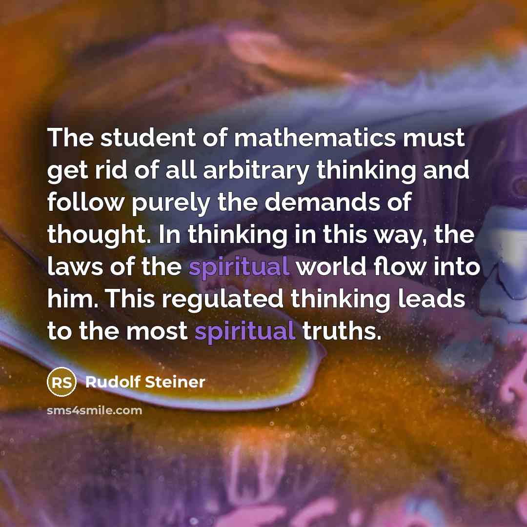 “The student of mathematics must get rid of all arbitrary thinking and follow purely the demands of thought. In thinking in this way, the laws of the spiritual world flow into him. This regulated thinking leads to the most spiritual truths.” quote by Rudolf Steiner