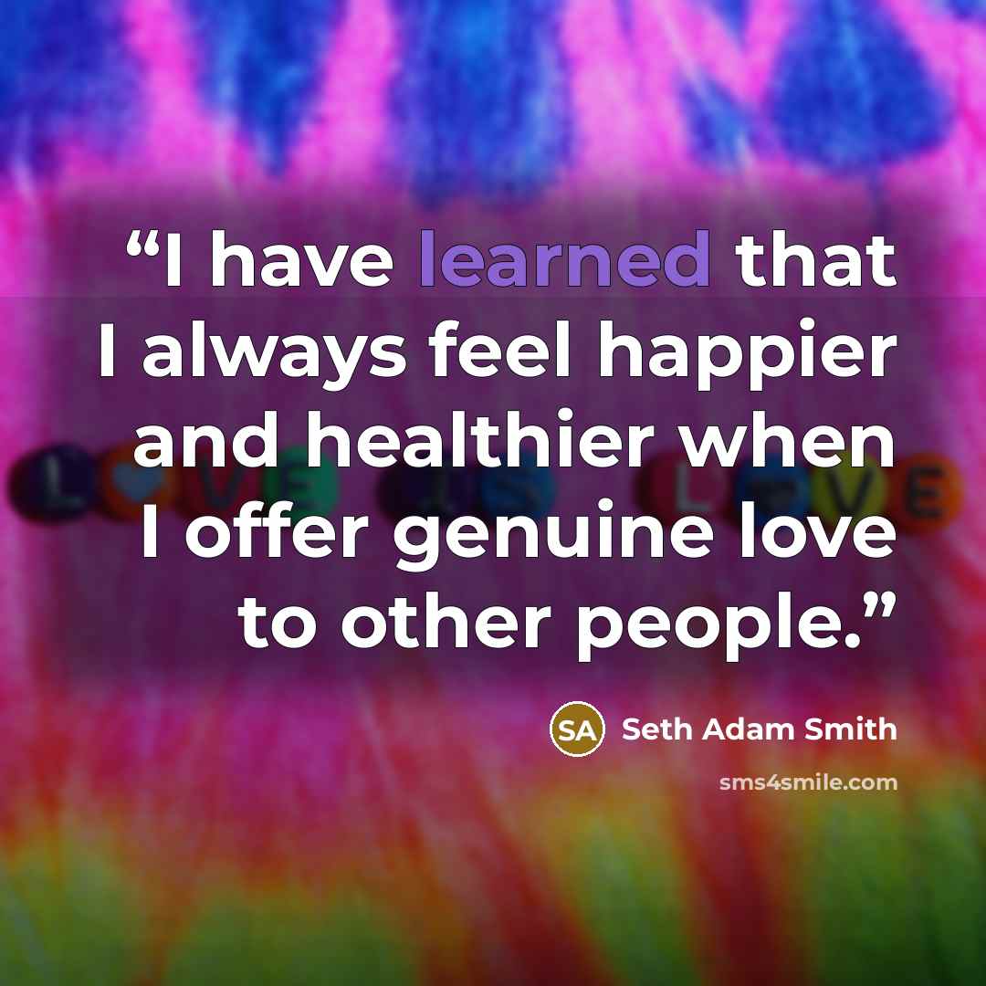 “I have learned that I always feel happier and healthier when I offer genuine love to other people.” quote by Seth Adam Smith