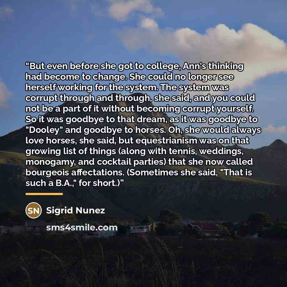 “But even before she got to college, Ann's thinking had become to change. She could no longer see herself working for the system. The system was corrupt through and through, she said, and you could not be a part of it without becoming corrupt yourself. So it was goodbye to that dream, as it was…” quote by Sigrid Núñez
