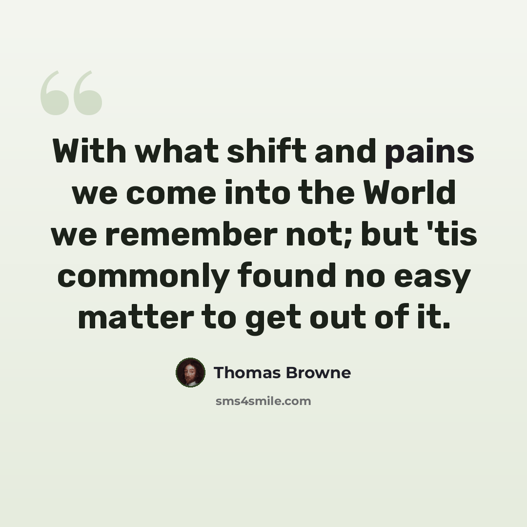 “With what shift and pains we come into the World we remember not; but 'tis commonly found no easy matter to get out of it.” quote by Thomas Browne