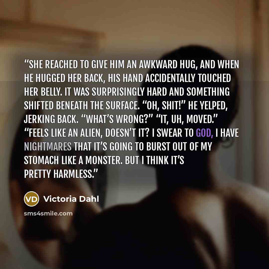 “She reached to give him an awkward hug, and when he hugged her back, his hand accidentally touched her belly. It was surprisingly hard and something shifted beneath the surface. “Oh, shit!” he yelped, jerking back. “What’s wrong?” “It, uh, moved.” “Feels like an alien, doesn’t it? I swear to God…” quote by Victoria Dahl