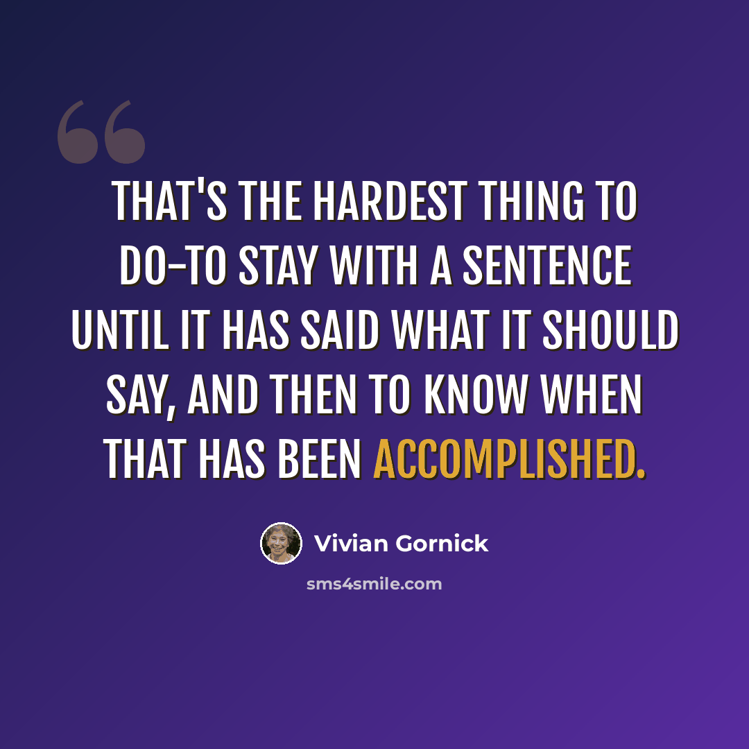 “That's the hardest thing to do-to stay with a sentence until it has said what it should say, and then to know when that has been accomplished.” quote by Vivian Gornick