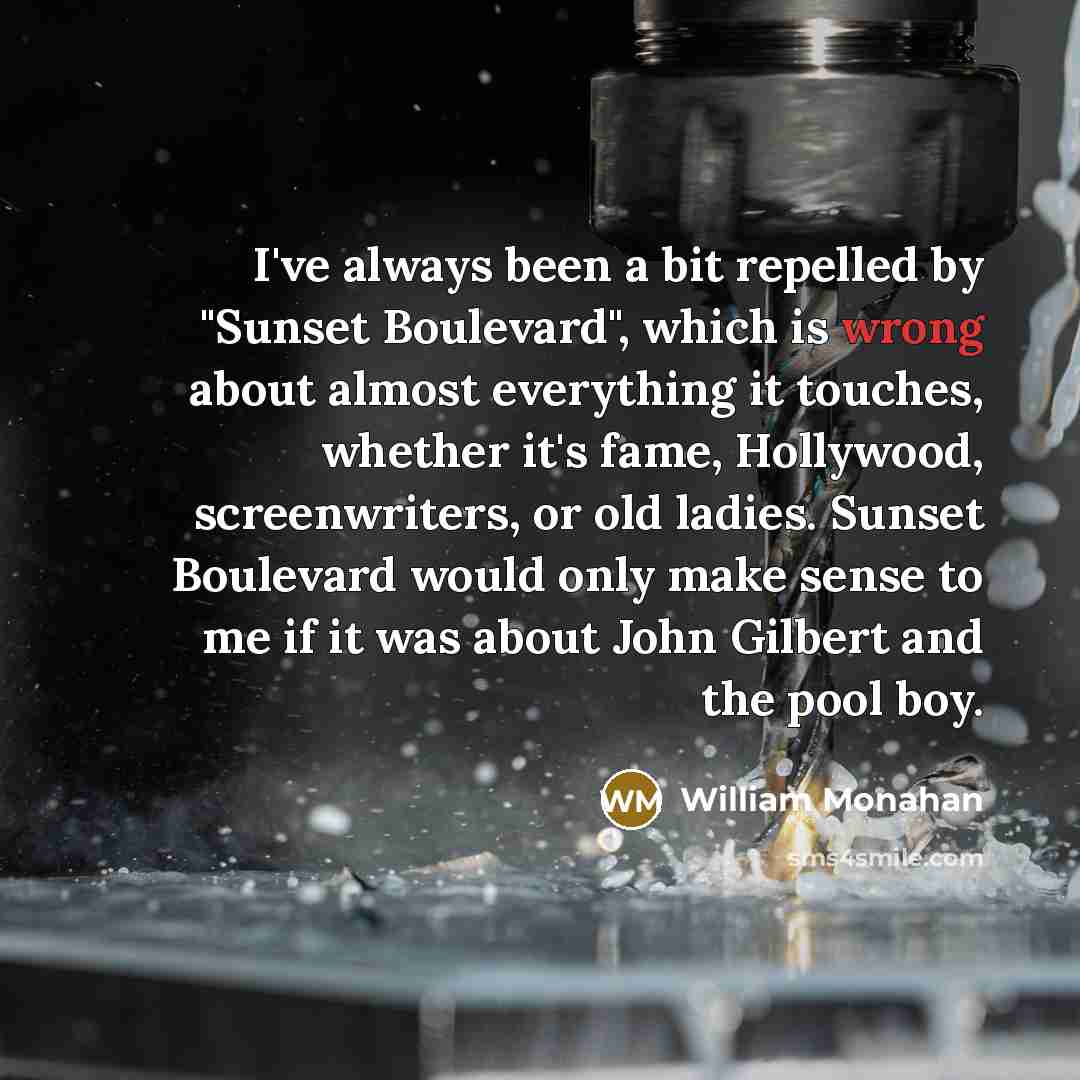 “I've always been a bit repelled by "Sunset Boulevard", which is wrong about almost everything it touches, whether it's fame, Hollywood, screenwriters, or old ladies. Sunset Boulevard would only make sense to me if it was about John Gilbert and the pool boy.” quote by William Monahan