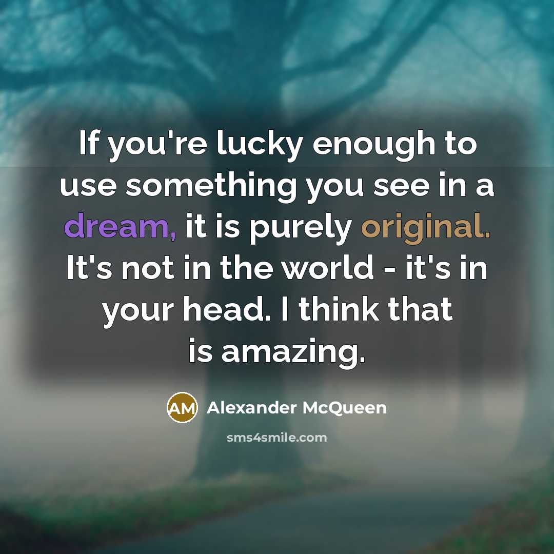 “If you're lucky enough to use something you see in a dream, it is purely original. It's not in the world - it's in your head. I think that is amazing.” quote by Alexander McQueen