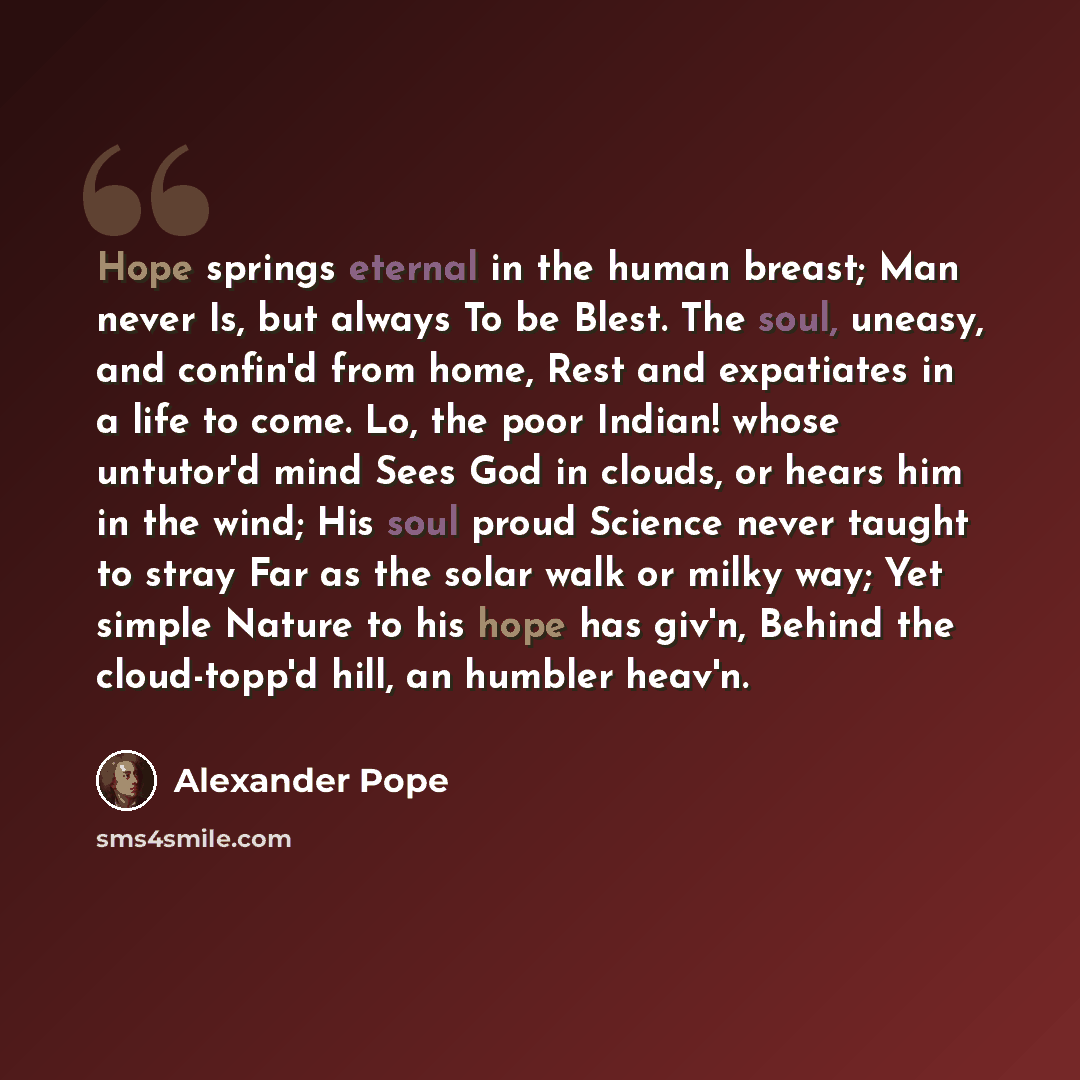 “Hope springs eternal in the human breast; Man never Is, but always To be Blest. The soul, uneasy, and confin'd from home, Rest and expatiates in a life to come. Lo, the poor Indian! whose untutor'd mind Sees God in clouds, or hears him in the wind; His soul proud Science never taught to stray Far…” quote by Alexander Pope