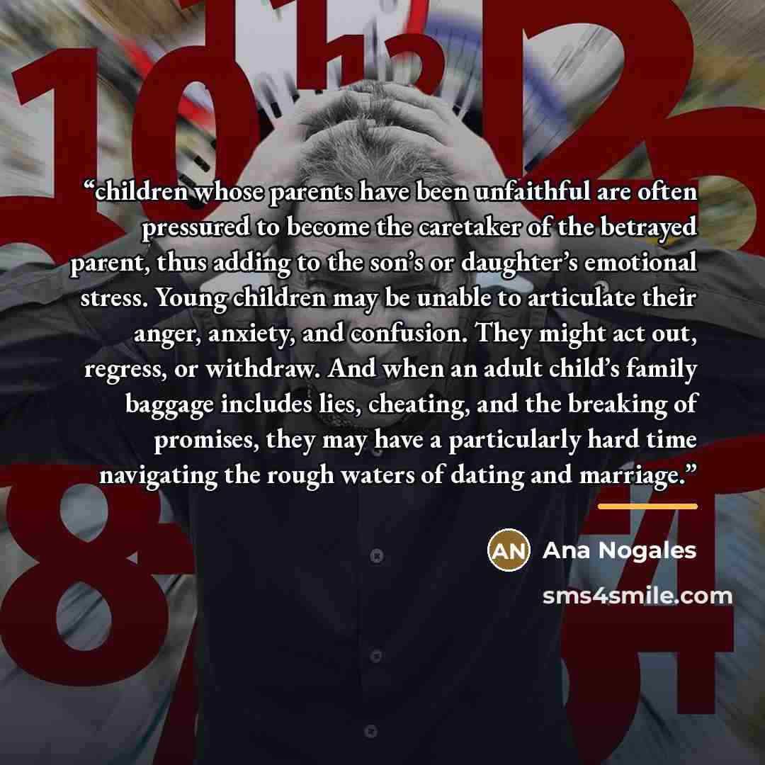 “children whose parents have been unfaithful are often pressured to become the caretaker of the betrayed parent, thus adding to the son’s or daughter’s emotional stress. Young children may be unable to articulate their anger, anxiety, and confusion. They might act out, regress, or withdraw. And…” quote by Ana Nogales