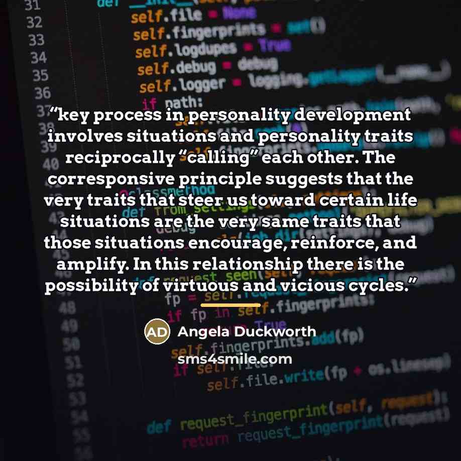 “key process in personality development involves situations and personality traits reciprocally “calling” each other. The corresponsive principle suggests that the very traits that steer us toward certain life situations are the very same traits that those situations encourage, reinforce, and…” quote by Angela Duckworth