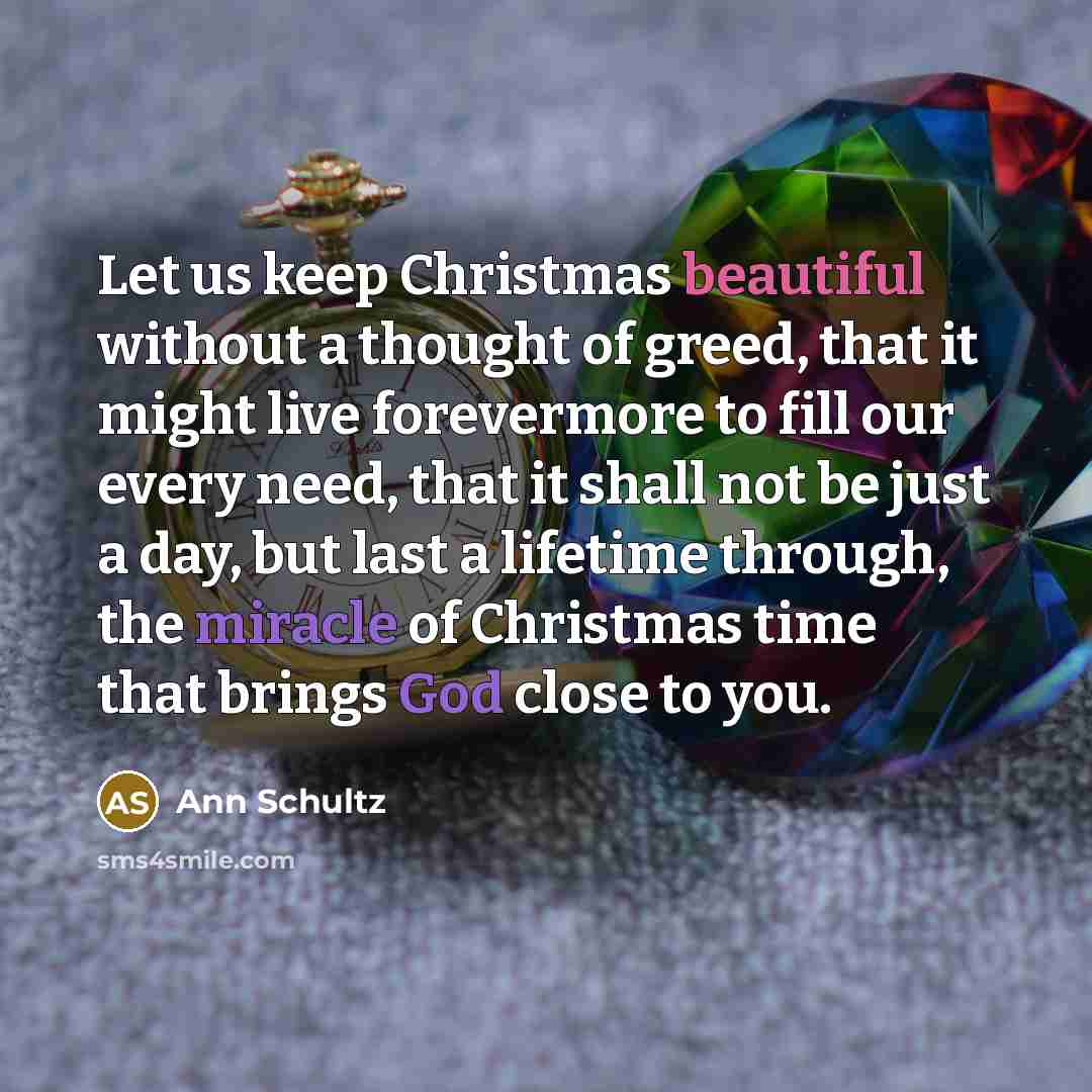 “Let us keep Christmas beautiful without a thought of greed, that it might live forevermore to fill our every need, that it shall not be just a day, but last a lifetime through, the miracle of Christmas time that brings God close to you.” quote by Ann Schultz