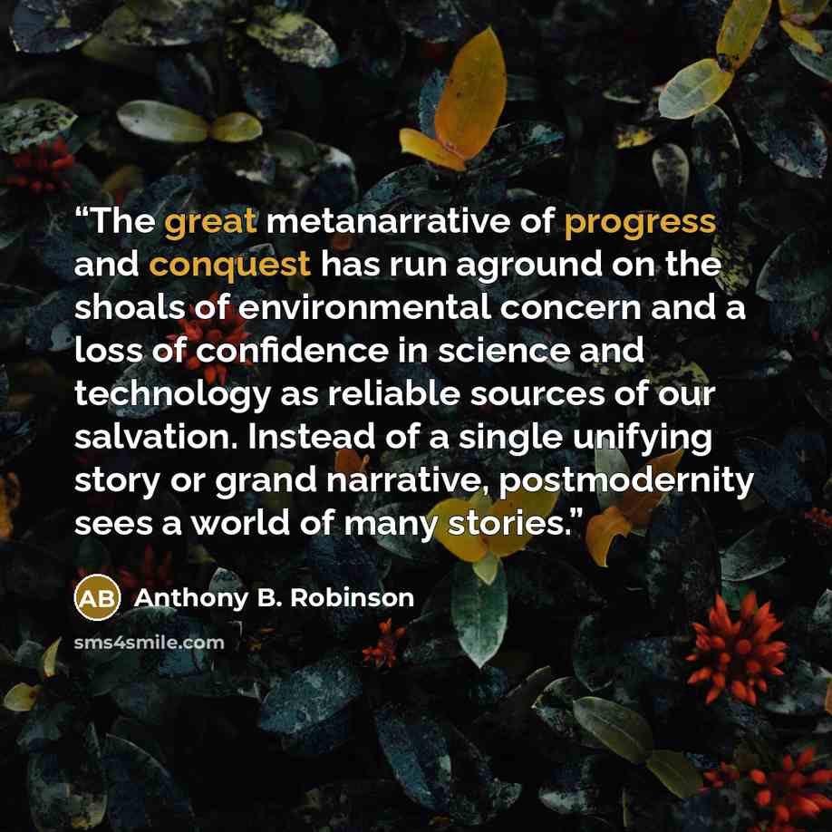 “The great metanarrative of progress and conquest has run aground on the shoals of environmental concern and a loss of confidence in science and technology as reliable sources of our salvation. Instead of a single unifying story or grand narrative, postmodernity sees a world of many stories.” quote by Anthony B. Robinson