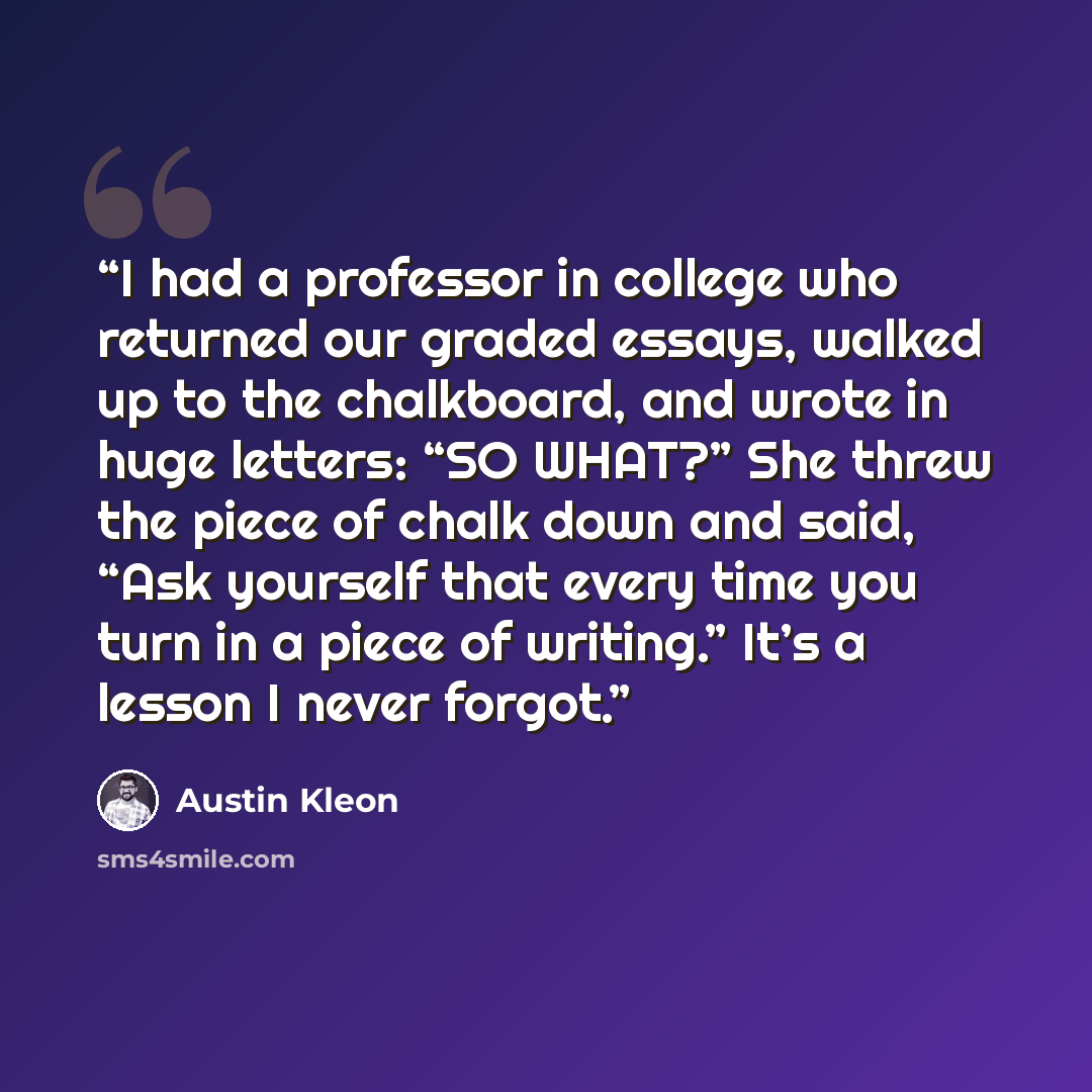 “I had a professor in college who returned our graded essays, walked up to the chalkboard, and wrote in huge letters: “SO WHAT?” She threw the piece of chalk down and said, “Ask yourself that every time you turn in a piece of writing.” It’s a lesson I never forgot.” quote by Austin Kleon