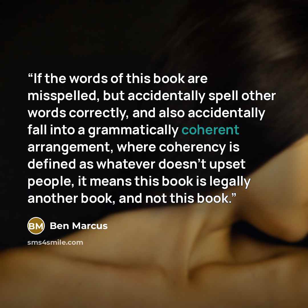 “If the words of this book are misspelled, but accidentally spell other words correctly, and also accidentally fall into a grammatically coherent arrangement, where coherency is defined as whatever doesn't upset people, it means this book is legally another book, and not this book.” quote by Ben Marcus