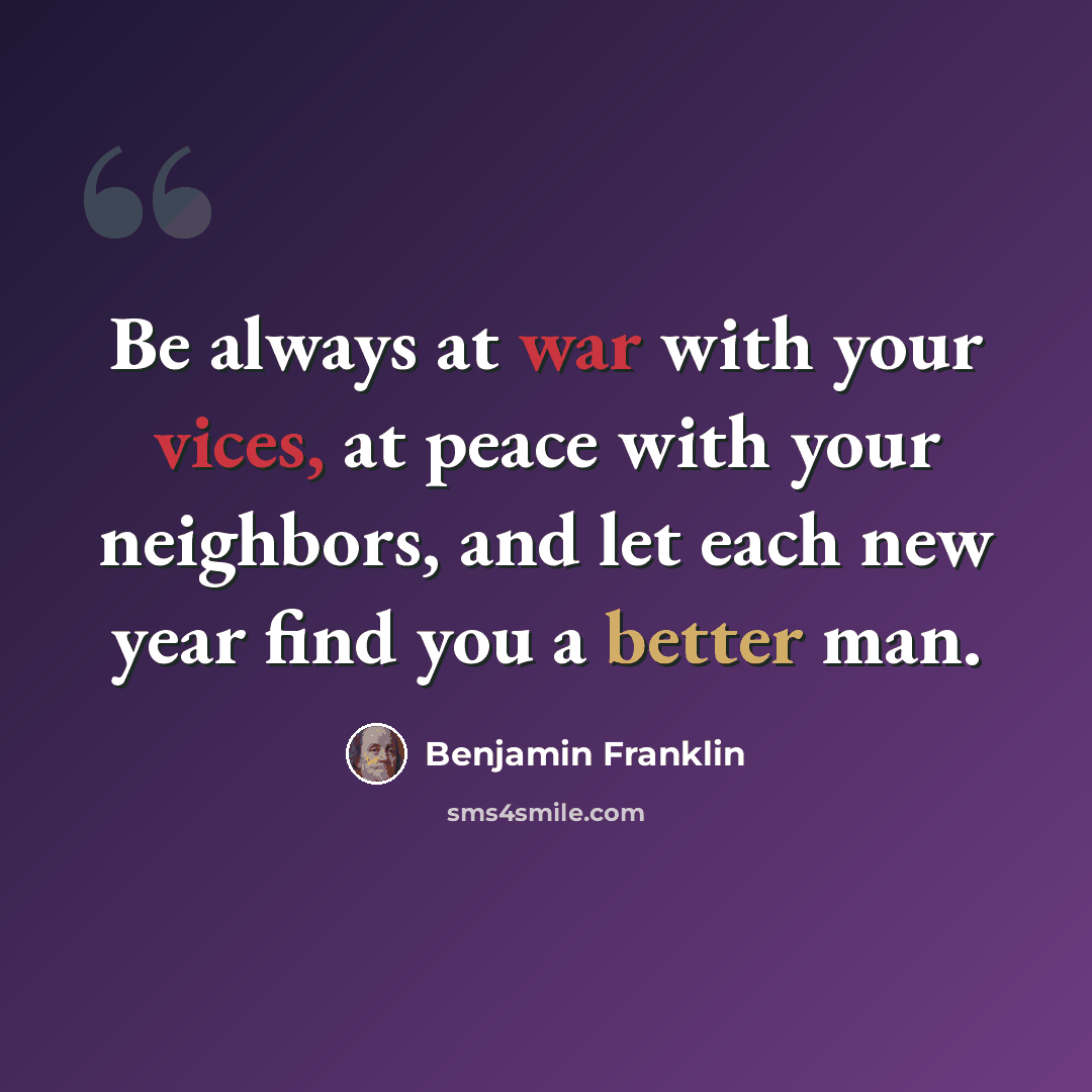 “Be always at war with your vices, at peace with your neighbors, and let each new year find you a better man.” quote by Benjamin Franklin