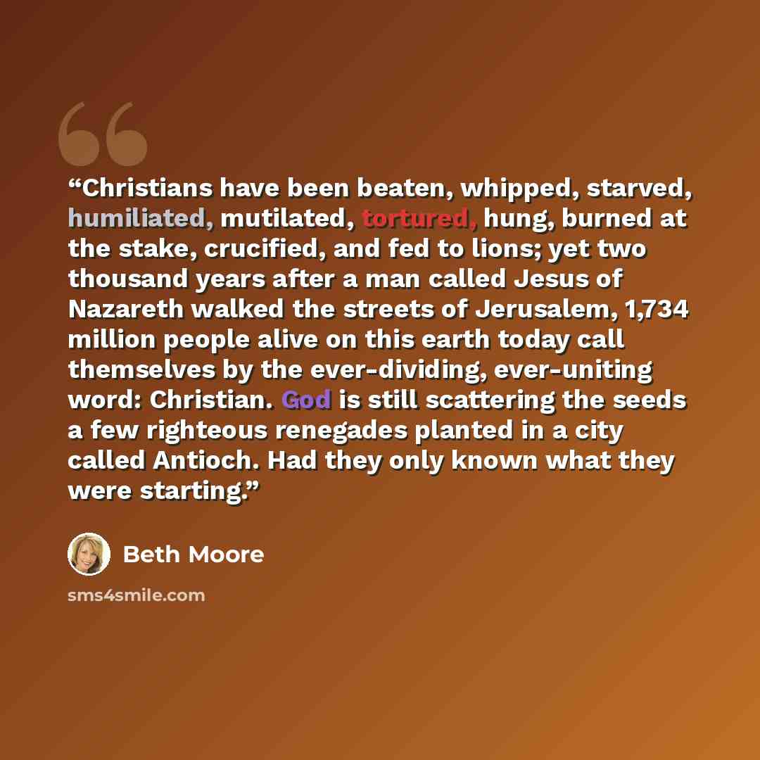 “Christians have been beaten, whipped, starved, humiliated, mutilated, tortured, hung, burned at the stake, crucified, and fed to lions; yet two thousand years after a man called Jesus of Nazareth walked the streets of Jerusalem, 1,734 million people alive on this earth today call themselves by the…” quote by Beth Moore