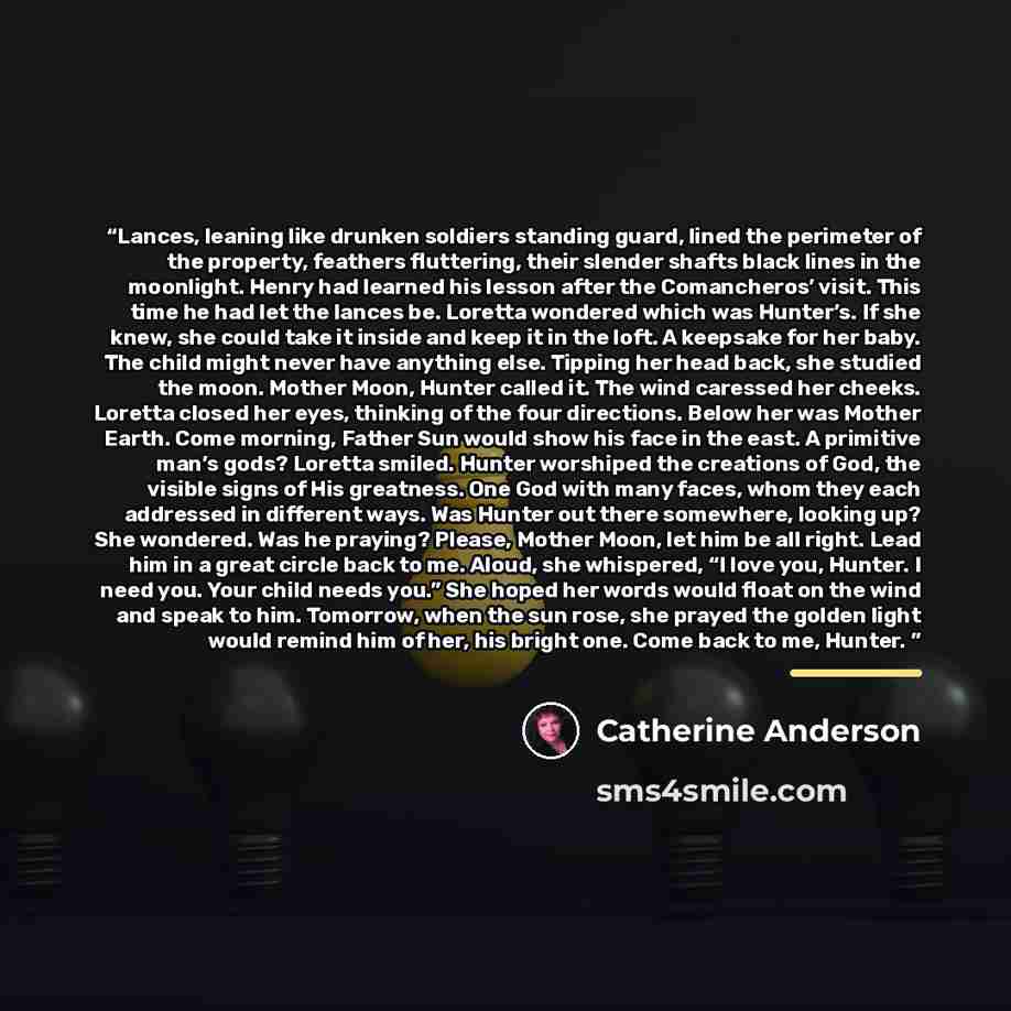 “Lances, leaning like drunken soldiers standing guard, lined the perimeter of the property, feathers fluttering, their slender shafts black lines in the moonlight. Henry had learned his lesson after the Comancheros’ visit. This time he had let the lances be. Loretta wondered which was Hunter’s. If…” quote by Catherine Anderson