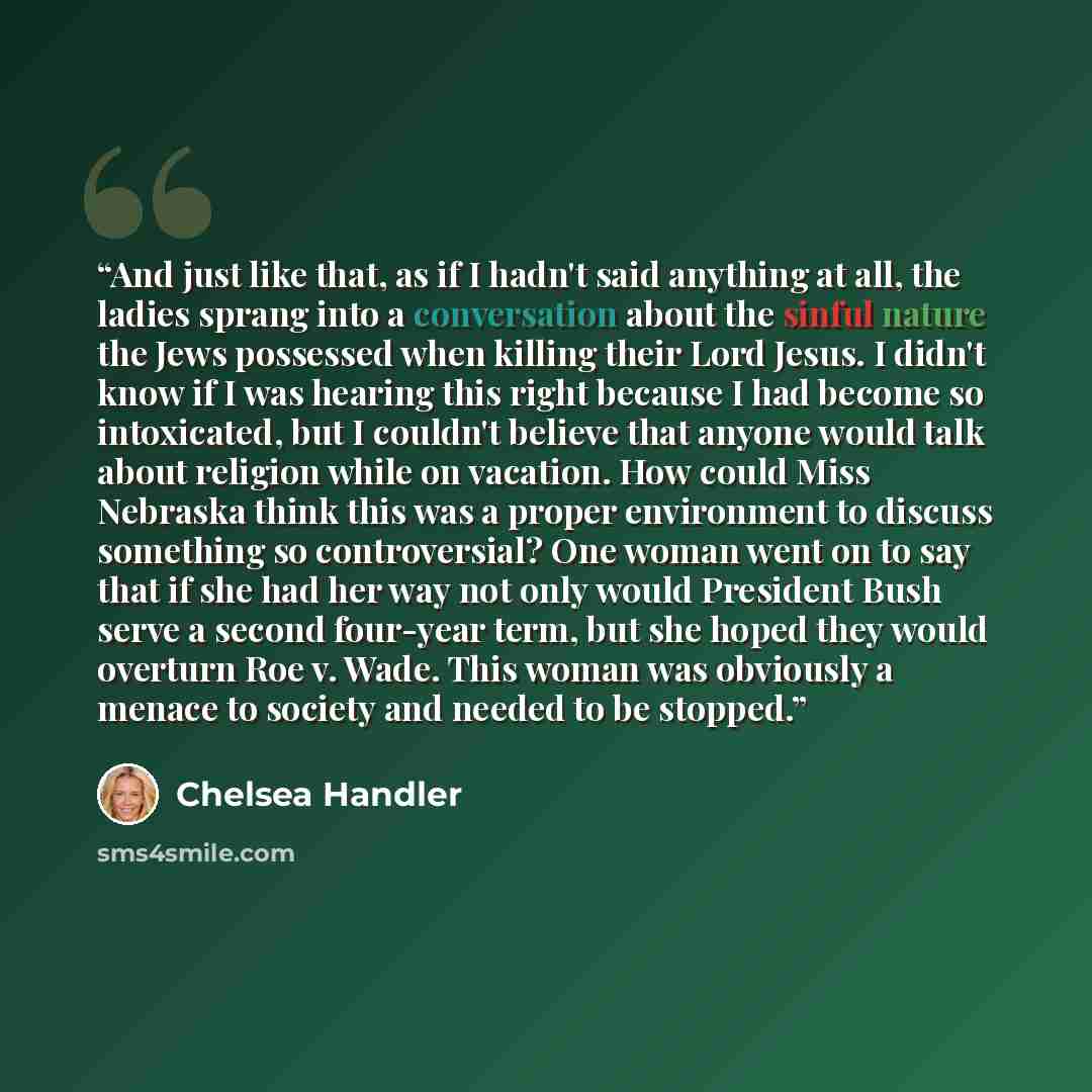 “And just like that, as if I hadn't said anything at all, the ladies sprang into a conversation about the sinful nature the Jews possessed when killing their Lord Jesus. I didn't know if I was hearing this right because I had become so intoxicated, but I couldn't believe that anyone would talk…” quote by Chelsea Handler
