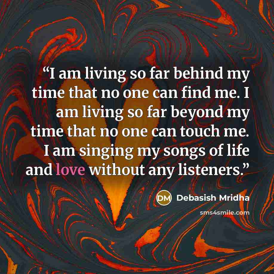 “I am living so far behind my time that no one can find me. I am living so far beyond my time that no one can touch me. I am singing my songs of life and love without any listeners.” quote by Debasish Mridha