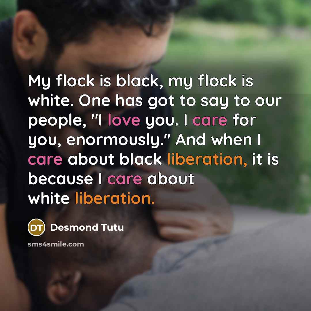 “My flock is black, my flock is white. One has got to say to our people, "I love you. I care for you, enormously." And when I care about black liberation, it is because I care about white liberation.” quote by Desmond Tutu