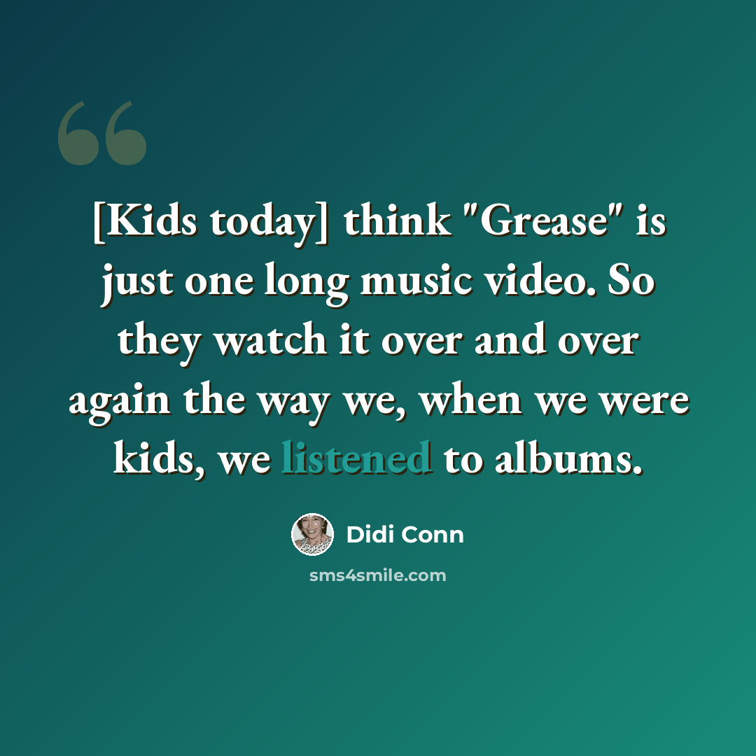 “[Kids today] think "Grease" is just one long music video. So they watch it over and over again the way we, when we were kids, we listened to albums.” quote by Didi Conn