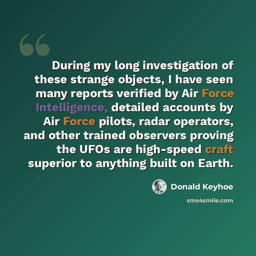 “During my long investigation of these strange objects, I have seen many reports verified by Air Force Intelligence, detailed accounts by Air Force pilots, radar operators, and other trained observers proving the UFOs are high-speed craft superior to anything built on Earth.” quote by Donald Keyhoe