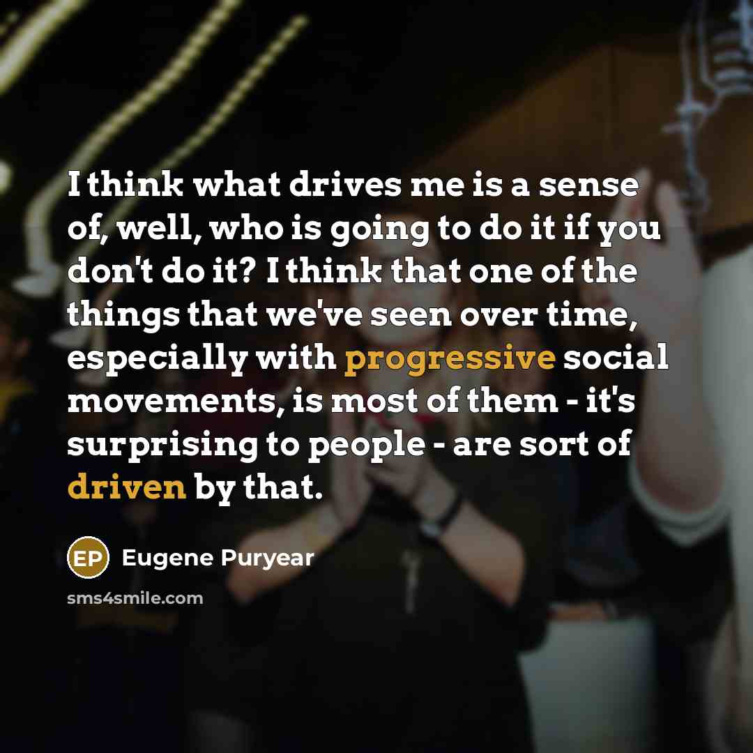 “I think what drives me is a sense of, well, who is going to do it if you don't do it? I think that one of the things that we've seen over time, especially with progressive social movements, is most of them - it's surprising to people - are sort of driven by that.” quote by Eugene Puryear