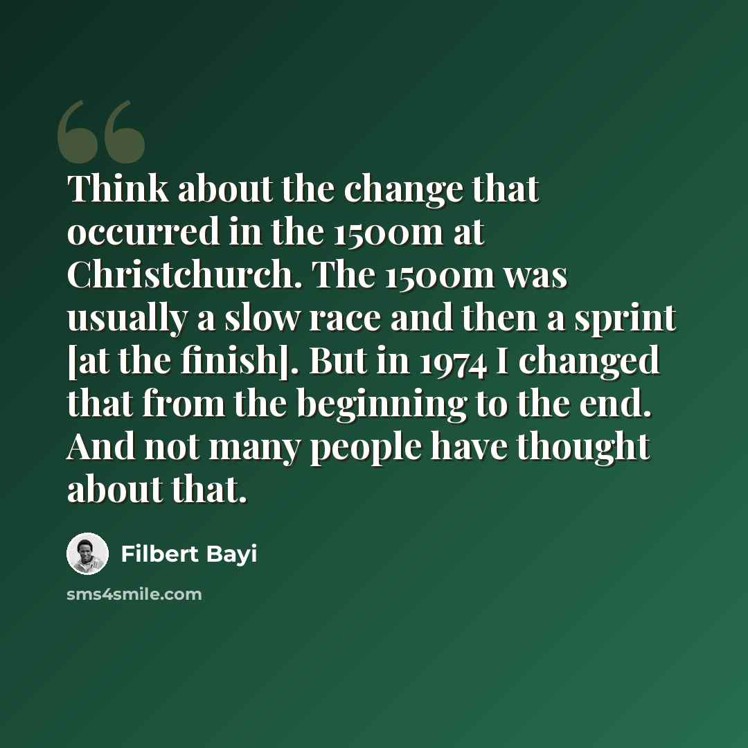 “Think about the change that occurred in the 1500m at Christchurch. The 1500m was usually a slow race and then a sprint [at the finish]. But in 1974 I changed that from the beginning to the end. And not many people have thought about that.” quote by Filbert Bayi