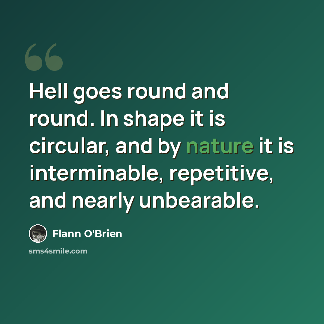 “Hell goes round and round. In shape it is circular, and by nature it is interminable, repetitive, and nearly unbearable.” quote by Flann O'Brien
