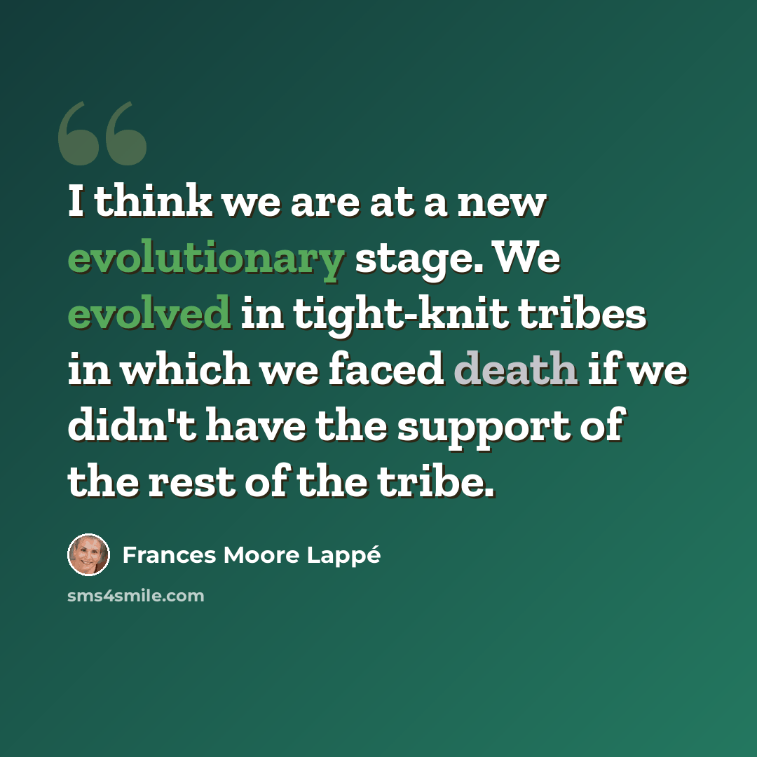 “I think we are at a new evolutionary stage. We evolved in tight-knit tribes in which we faced death if we didn't have the support of the rest of the tribe.” quote by Frances Moore Lappé