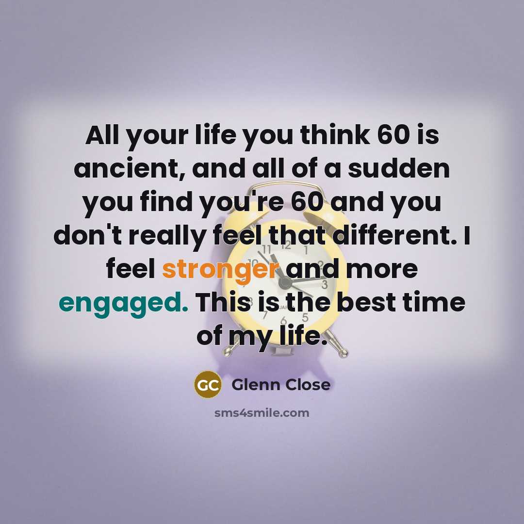 “All your life you think 60 is ancient, and all of a sudden you find you're 60 and you don't really feel that different. I feel stronger and more engaged. This is the best time of my life.” quote by Glenn Close