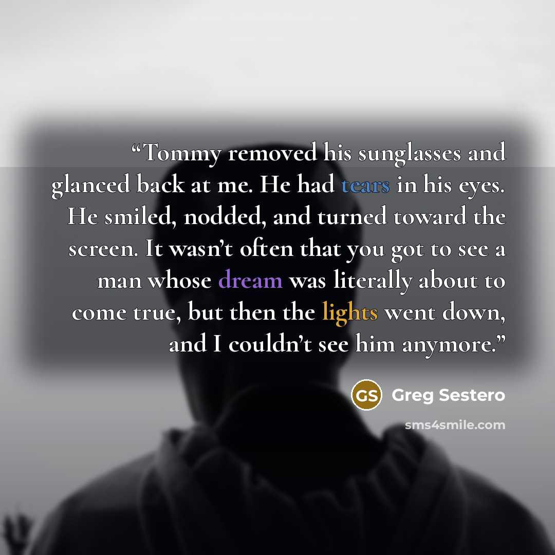 “Tommy removed his sunglasses and glanced back at me. He had tears in his eyes. He smiled, nodded, and turned toward the screen. It wasn’t often that you got to see a man whose dream was literally about to come true, but then the lights went down, and I couldn’t see him anymore.” quote by Greg Sestero