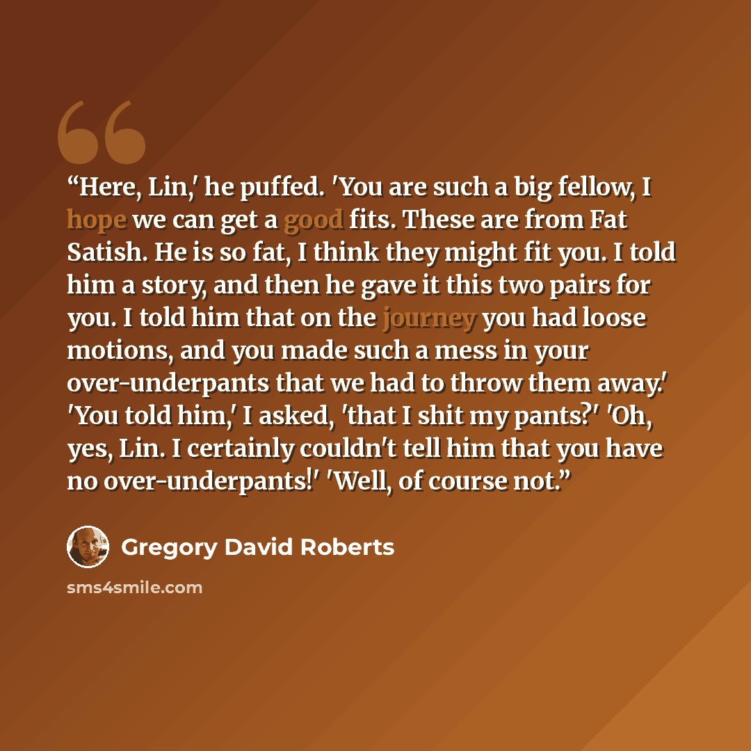 “Here, Lin,' he puffed. 'You are such a big fellow, I hope we can get a good fits. These are from Fat Satish. He is so fat, I think they might fit you. I told him a story, and then he gave it this two pairs for you. I told him that on the journey you had loose motions, and you made such a mess in…” quote by Gregory David Roberts