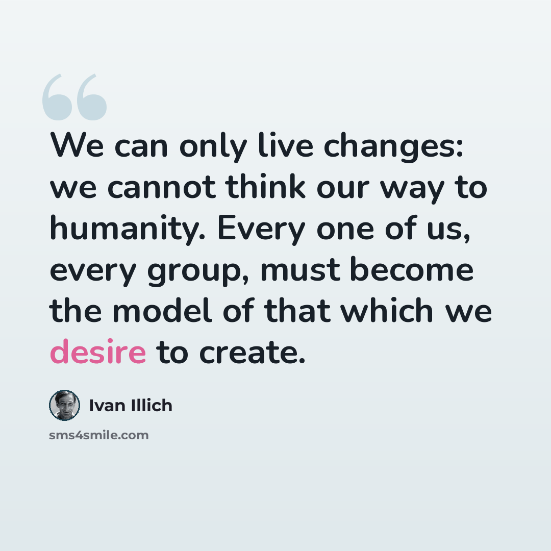 “We can only live changes: we cannot think our way to humanity. Every one of us, every group, must become the model of that which we desire to create.” quote by Ivan Illich
